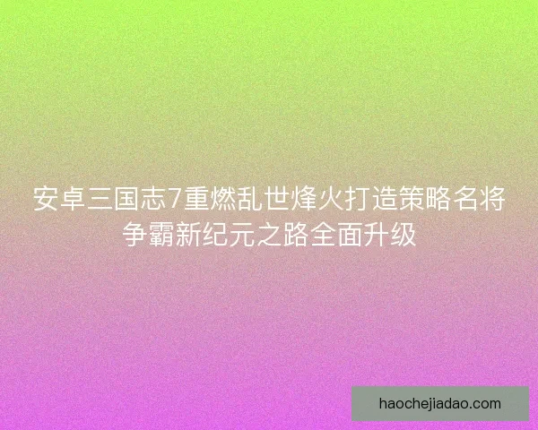 安卓三国志7重燃乱世烽火打造策略名将争霸新纪元之路全面升级