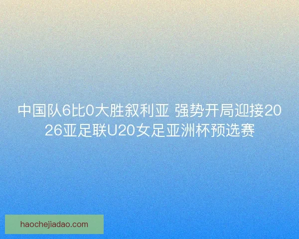 中国队6比0大胜叙利亚 强势开局迎接2026亚足联U20女足亚洲杯预选赛