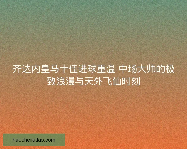 齐达内皇马十佳进球重温 中场大师的极致浪漫与天外飞仙时刻